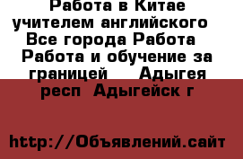 Работа в Китае учителем английского - Все города Работа » Работа и обучение за границей   . Адыгея респ.,Адыгейск г.